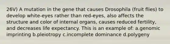 26V) A mutation in the gene that causes Drosophila (fruit flies) to develop white-eyes rather than red-eyes, also affects the structure and color of internal organs, causes reduced fertility, and decreases life expectancy. This is an example of: a.genomic imprinting b.pleiotropy c.incomplete dominance d.polygeny