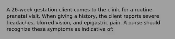 A 26-week gestation client comes to the clinic for a routine prenatal visit. When giving a history, the client reports severe headaches, blurred vision, and epigastric pain. A nurse should recognize these symptoms as indicative of: