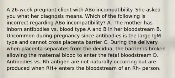 A 26-week pregnant client with ABo incompatibility. She asked you what her diagnosis means. Which of the following is incorrect regarding ABo incompatibility? A. The mother has inborn antibodies vs. blood type A and B in her bloodstream B. Uncommon during pregnancy since antibodies is the large IgM type and cannot cross placenta barrier C. During the delivery when placenta separates from the decidua, the barrier is broken allowing the maternal blood to enter the fetal bloodstream D. Antibodies vs. Rh antigen are not naturally occurring but are produced when RH+ enters the bloodstream of an Rh- person.