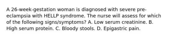 A 26-week-gestation woman is diagnosed with severe pre-eclampsia with HELLP syndrome. The nurse will assess for which of the following signs/symptoms? A. Low serum creatinine. B. High serum protein. C. Bloody stools. D. Epigastric pain.