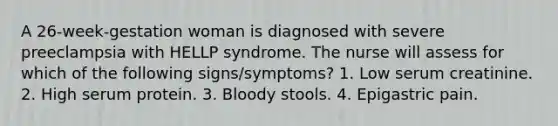 A 26-week-gestation woman is diagnosed with severe preeclampsia with HELLP syndrome. The nurse will assess for which of the following signs/symptoms? 1. Low serum creatinine. 2. High serum protein. 3. Bloody stools. 4. Epigastric pain.