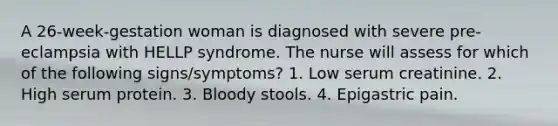 A 26-week-gestation woman is diagnosed with severe pre-eclampsia with HELLP syndrome. The nurse will assess for which of the following signs/symptoms? 1. Low serum creatinine. 2. High serum protein. 3. Bloody stools. 4. Epigastric pain.