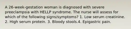 A 26-week-gestation woman is diagnosed with severe preeclampsia with HELLP syndrome. The nurse will assess for which of the following signs/symptoms? 1. Low serum creatinine. 2. High serum protein. 3. Bloody stools.4. Epigastric pain.