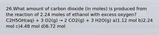 26.What amount of carbon dioxide (in moles) is produced from the reaction of 2.24 moles of ethanol with excess oxygen? C2H5OH(aq) + 3 O2(g) → 2 CO2(g) + 3 H2O(g) a)1.12 mol b)2.24 mol c)4.48 mol d)6.72 mol