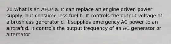 26.What is an APU? a. It can replace an engine driven power supply, but consume less fuel b. It controls the output voltage of a brushless generator c. It supplies emergency AC power to an aircraft d. It controls the output frequency of an AC generator or alternator