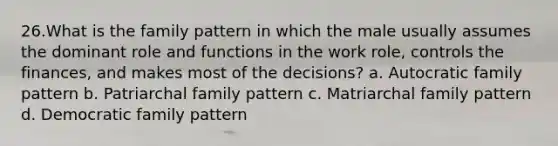 26.What is the family pattern in which the male usually assumes the dominant role and functions in the work role, controls the finances, and makes most of the decisions? a. Autocratic family pattern b. Patriarchal family pattern c. Matriarchal family pattern d. Democratic family pattern