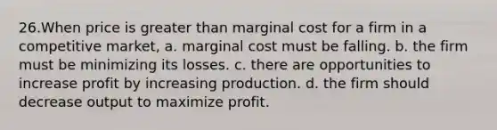 26.When price is greater than marginal cost for a firm in a competitive market, a. marginal cost must be falling. b. the firm must be minimizing its losses. c. there are opportunities to increase profit by increasing production. d. the firm should decrease output to maximize profit.