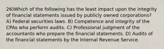 26)Which of the following has the least impact upon the integrity of financial statements issued by publicly owned corporations? A) Federal securities laws. B) Competence and integrity of the CPAs who perform audits. C) Professional judgment of the accountants who prepare the financial statements. D) Audits of the financial statements by the Internal Revenue Service.