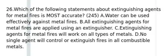 26.Which of the following statements about extinguishing agents for metal fires is MOST accurate? (245) A.Water can be used effectively against metal fires. B.All extinguishing agents for metal fires are applied using an extinguisher. C.Extinguishing agents for metal fires will work on all types of metals. D.No single agent will control or extinguish fires in all combustible metals.