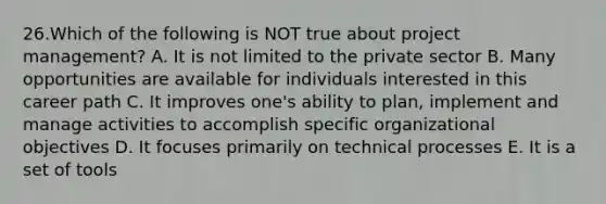 26.Which of the following is NOT true about project management? A. It is not limited to the private sector B. Many opportunities are available for individuals interested in this career path C. It improves one's ability to plan, implement and manage activities to accomplish specific organizational objectives D. It focuses primarily on technical processes E. It is a set of tools