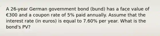 A 26-year German government bond (bund) has a face value of €300 and a coupon rate of 5% paid annually. Assume that the interest rate (in euros) is equal to 7.60% per year. What is the bond's PV?