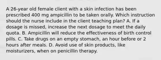 A 26-year old female client with a skin infection has been prescribed 400 mg ampicillin to be taken orally. Which instruction should the nurse include in the client teaching plan? A. If a dosage is missed, increase the next dosage to meet the daily quota. B. Ampicillin will reduce the effectiveness of birth control pills. C. Take drugs on an empty stomach, an hour before or 2 hours after meals. D. Avoid use of skin products, like moisturizers, when on penicillin therapy.