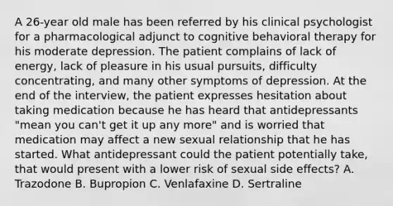 A 26-year old male has been referred by his clinical psychologist for a pharmacological adjunct to cognitive behavioral therapy for his moderate depression. The patient complains of lack of energy, lack of pleasure in his usual pursuits, difficulty concentrating, and many other symptoms of depression. At the end of the interview, the patient expresses hesitation about taking medication because he has heard that antidepressants "mean you can't get it up any more" and is worried that medication may affect a new sexual relationship that he has started. What antidepressant could the patient potentially take, that would present with a lower risk of sexual side effects? A. Trazodone B. Bupropion C. Venlafaxine D. Sertraline