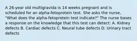 A 26-year old multigravida is 14 weeks pregnant and is scheduled for an alpha-fetoprotein test. She asks the nurse, "What does the alpha-fetoprotein test indicate?" The nurse bases a response on the knowledge that this test can detect: A. Kidney defects B. Cardiac defects C. Neural tube defects D. Urinary tract defects