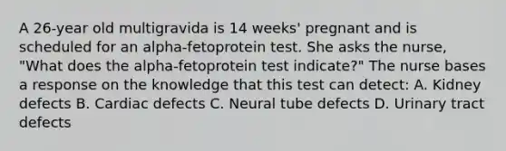 A 26-year old multigravida is 14 weeks' pregnant and is scheduled for an alpha-fetoprotein test. She asks the nurse, "What does the alpha-fetoprotein test indicate?" The nurse bases a response on the knowledge that this test can detect: A. Kidney defects B. Cardiac defects C. Neural tube defects D. Urinary tract defects