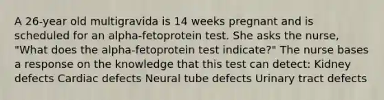 A 26-year old multigravida is 14 weeks pregnant and is scheduled for an alpha-fetoprotein test. She asks the nurse, "What does the alpha-fetoprotein test indicate?" The nurse bases a response on the knowledge that this test can detect: Kidney defects Cardiac defects Neural tube defects Urinary tract defects