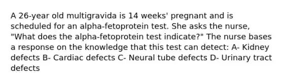 A 26-year old multigravida is 14 weeks' pregnant and is scheduled for an alpha-fetoprotein test. She asks the nurse, "What does the alpha-fetoprotein test indicate?" The nurse bases a response on the knowledge that this test can detect: A- Kidney defects B- Cardiac defects C- Neural tube defects D- Urinary tract defects