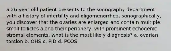 a 26-year old patient presents to the sonography department with a history of infertility and oligomenorrhea. sonographically, you discover that the ovaries are enlarged and contain multiple, small follicles along their periphery, with prominent echogenic stromal elements. what is the most likely diagnosis? a. ovarian torsion b. OHS c. PID d. PCOS