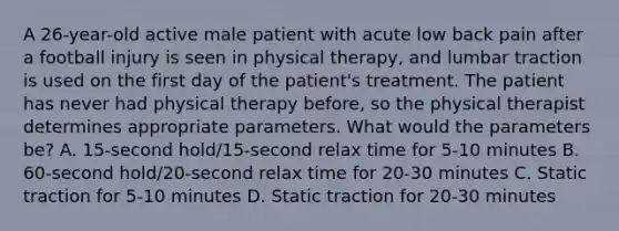 A 26-year-old active male patient with acute low back pain after a football injury is seen in physical therapy, and lumbar traction is used on the first day of the patient's treatment. The patient has never had physical therapy before, so the physical therapist determines appropriate parameters. What would the parameters be? A. 15-second hold/15-second relax time for 5-10 minutes B. 60-second hold/20-second relax time for 20-30 minutes C. Static traction for 5-10 minutes D. Static traction for 20-30 minutes