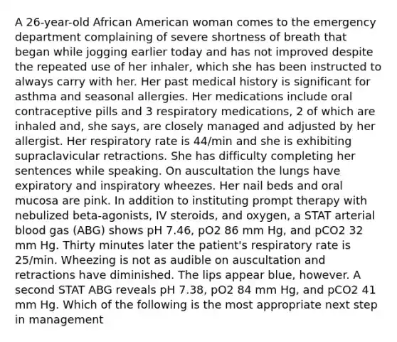 A 26-year-old African American woman comes to the emergency department complaining of severe shortness of breath that began while jogging earlier today and has not improved despite the repeated use of her inhaler, which she has been instructed to always carry with her. Her past medical history is significant for asthma and seasonal allergies. Her medications include oral contraceptive pills and 3 respiratory medications, 2 of which are inhaled and, she says, are closely managed and adjusted by her allergist. Her respiratory rate is 44/min and she is exhibiting supraclavicular retractions. She has difficulty completing her sentences while speaking. On auscultation the lungs have expiratory and inspiratory wheezes. Her nail beds and oral mucosa are pink. In addition to instituting prompt therapy with nebulized beta-agonists, IV steroids, and oxygen, a STAT arterial blood gas (ABG) shows pH 7.46, pO2 86 mm Hg, and pCO2 32 mm Hg. Thirty minutes later the patient's respiratory rate is 25/min. Wheezing is not as audible on auscultation and retractions have diminished. The lips appear blue, however. A second STAT ABG reveals pH 7.38, pO2 84 mm Hg, and pCO2 41 mm Hg. Which of the following is the most appropriate next step in management