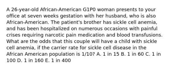 A 26-year-old African-American G1P0 woman presents to your office at seven weeks gestation with her husband, who is also African-American. The patient's brother has sickle cell anemia, and has been hospitalized on numerous occasions with painful crises requiring narcotic pain medication and blood transfusions. What are the odds that this couple will have a child with sickle cell anemia, if the carrier rate for sickle cell disease in the African American population is 1/10? A. 1 in 15 B. 1 in 60 C. 1 in 100 D. 1 in 160 E. 1 in 400