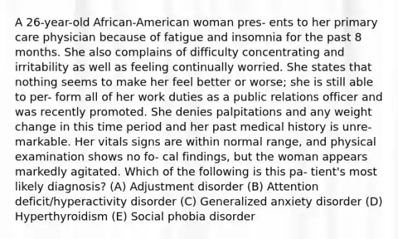 A 26-year-old African-American woman pres- ents to her primary care physician because of fatigue and insomnia for the past 8 months. She also complains of difficulty concentrating and irritability as well as feeling continually worried. She states that nothing seems to make her feel better or worse; she is still able to per- form all of her work duties as a public relations officer and was recently promoted. She denies palpitations and any weight change in this time period and her past medical history is unre- markable. Her vitals signs are within normal range, and physical examination shows no fo- cal findings, but the woman appears markedly agitated. Which of the following is this pa- tient's most likely diagnosis? (A) Adjustment disorder (B) Attention deficit/hyperactivity disorder (C) Generalized anxiety disorder (D) Hyperthyroidism (E) Social phobia disorder