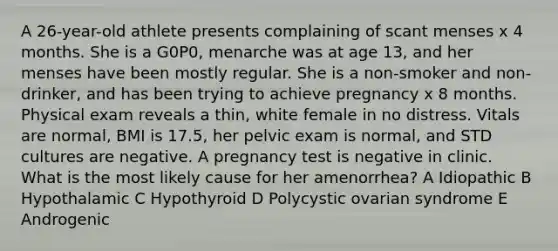 A 26-year-old athlete presents complaining of scant menses x 4 months. She is a G0P0, menarche was at age 13, and her menses have been mostly regular. She is a non-smoker and non-drinker, and has been trying to achieve pregnancy x 8 months. Physical exam reveals a thin, white female in no distress. Vitals are normal, BMI is 17.5, her pelvic exam is normal, and STD cultures are negative. A pregnancy test is negative in clinic. What is the most likely cause for her amenorrhea? A Idiopathic B Hypothalamic C Hypothyroid D Polycystic ovarian syndrome E Androgenic