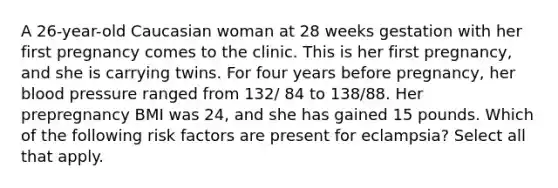 A 26-year-old Caucasian woman at 28 weeks gestation with her first pregnancy comes to the clinic. This is her first pregnancy, and she is carrying twins. For four years before pregnancy, her blood pressure ranged from 132/ 84 to 138/88. Her prepregnancy BMI was 24, and she has gained 15 pounds. Which of the following risk factors are present for eclampsia? Select all that apply.