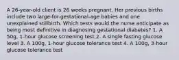 A 26-year-old client is 26 weeks pregnant. Her previous births include two large-for-gestational-age babies and one unexplained stillbirth. Which tests would the nurse anticipate as being most definitive in diagnosing gestational diabetes? 1. A 50g, 1-hour glucose screening test 2. A single fasting glucose level 3. A 100g, 1-hour glucose tolerance test 4. A 100g, 3-hour glucose tolerance test