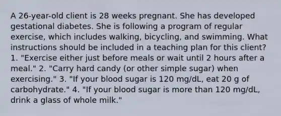 A 26-year-old client is 28 weeks pregnant. She has developed gestational diabetes. She is following a program of regular exercise, which includes walking, bicycling, and swimming. What instructions should be included in a teaching plan for this client? 1. "Exercise either just before meals or wait until 2 hours after a meal." 2. "Carry hard candy (or other simple sugar) when exercising." 3. "If your blood sugar is 120 mg/dL, eat 20 g of carbohydrate." 4. "If your blood sugar is <a href='https://www.questionai.com/knowledge/keWHlEPx42-more-than' class='anchor-knowledge'>more than</a> 120 mg/dL, drink a glass of whole milk."