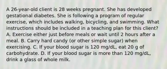 A 26-year-old client is 28 weeks pregnant. She has developed gestational diabetes. She is following a program of regular exercise, which includes walking, bicycling, and swimming. What instructions should be included in a teaching plan for this client? A. Exercise either just before meals or wait until 2 hours after a meal. B. Carry hard candy (or other simple sugar) when exercising. C. If your blood sugar is 120 mg/dL, eat 20 g of carbohydrate. D. If your blood sugar is more than 120 mg/dL, drink a glass of whole milk.