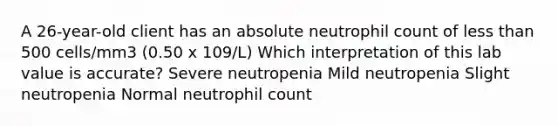 A 26-year-old client has an absolute neutrophil count of less than 500 cells/mm3 (0.50 x 109/L) Which interpretation of this lab value is accurate? Severe neutropenia Mild neutropenia Slight neutropenia Normal neutrophil count