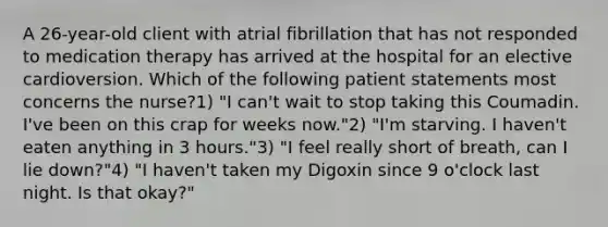 A 26-year-old client with atrial fibrillation that has not responded to medication therapy has arrived at the hospital for an elective cardioversion. Which of the following patient statements most concerns the nurse?1) "I can't wait to stop taking this Coumadin. I've been on this crap for weeks now."2) "I'm starving. I haven't eaten anything in 3 hours."3) "I feel really short of breath, can I lie down?"4) "I haven't taken my Digoxin since 9 o'clock last night. Is that okay?"