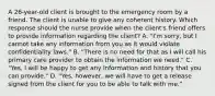 A 26-year-old client is brought to the emergency room by a friend. The client is unable to give any coherent history. Which response should the nurse provide when the client's friend offers to provide information regarding the client? A. "I'm sorry, but I cannot take any information from you as it would violate confidentiality laws." B. "There is no need for that as I will call his primary care provider to obtain the information we need." C. "Yes, I will be happy to get any information and history that you can provide." D. "Yes, however, we will have to get a release signed from the client for you to be able to talk with me."