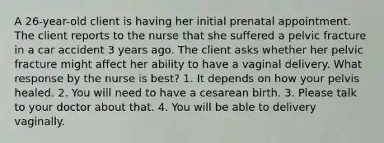 A 26-year-old client is having her initial prenatal appointment. The client reports to the nurse that she suffered a pelvic fracture in a car accident 3 years ago. The client asks whether her pelvic fracture might affect her ability to have a vaginal delivery. What response by the nurse is best? 1. It depends on how your pelvis healed. 2. You will need to have a cesarean birth. 3. Please talk to your doctor about that. 4. You will be able to delivery vaginally.