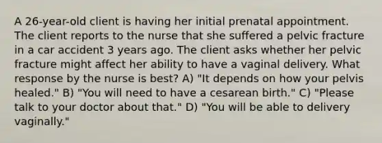 A 26-year-old client is having her initial prenatal appointment. The client reports to the nurse that she suffered a pelvic fracture in a car accident 3 years ago. The client asks whether her pelvic fracture might affect her ability to have a vaginal delivery. What response by the nurse is best? A) "It depends on how your pelvis healed." B) "You will need to have a cesarean birth." C) "Please talk to your doctor about that." D) "You will be able to delivery vaginally."