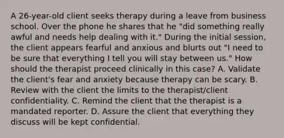 A 26-year-old client seeks therapy during a leave from business school. Over the phone he shares that he "did something really awful and needs help dealing with it." During the initial session, the client appears fearful and anxious and blurts out "I need to be sure that everything I tell you will stay between us." How should the therapist proceed clinically in this case? A. Validate the client's fear and anxiety because therapy can be scary. B. Review with the client the limits to the therapist/client confidentiality. C. Remind the client that the therapist is a mandated reporter. D. Assure the client that everything they discuss will be kept confidential.