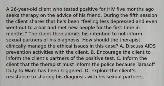 A 26-year-old client who tested positive for HIV five months ago seeks therapy on the advice of his friend. During the fifth session the client shares that he's been "feeling less depressed and even went out to a bar and met new people for the first time in months." The client then admits his intention to not inform sexual partners of his diagnosis. How should the therapist clinically manage the ethical issues in this case? A. Discuss AIDS prevention activities with the client. B. Encourage the client to inform the client's partners of the positive test. C. Inform the client that the therapist must inform the police because Tarasoff Duty to Warn has been triggered. D. Explore the client's resistance to sharing his diagnosis with his sexual partners.