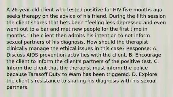 A 26-year-old client who tested positive for HIV five months ago seeks therapy on the advice of his friend. During the fifth session the client shares that he's been "feeling less depressed and even went out to a bar and met new people for the first time in months." The client then admits his intention to not inform sexual partners of his diagnosis. How should the therapist clinically manage the ethical issues in this case? Response: A. Discuss AIDS prevention activities with the client. B. Encourage the client to inform the client's partners of the positive test. C. Inform the client that the therapist must inform the police because Tarasoff Duty to Warn has been triggered. D. Explore the client's resistance to sharing his diagnosis with his sexual partners.