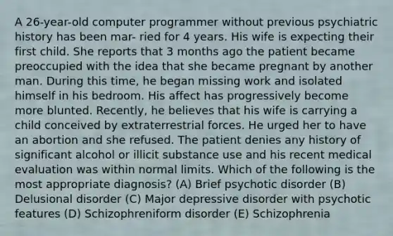 A 26-year-old computer programmer without previous psychiatric history has been mar- ried for 4 years. His wife is expecting their first child. She reports that 3 months ago the patient became preoccupied with the idea that she became pregnant by another man. During this time, he began missing work and isolated himself in his bedroom. His affect has progressively become more blunted. Recently, he believes that his wife is carrying a child conceived by extraterrestrial forces. He urged her to have an abortion and she refused. The patient denies any history of significant alcohol or illicit substance use and his recent medical evaluation was within normal limits. Which of the following is the most appropriate diagnosis? (A) Brief psychotic disorder (B) Delusional disorder (C) Major depressive disorder with psychotic features (D) Schizophreniform disorder (E) Schizophrenia