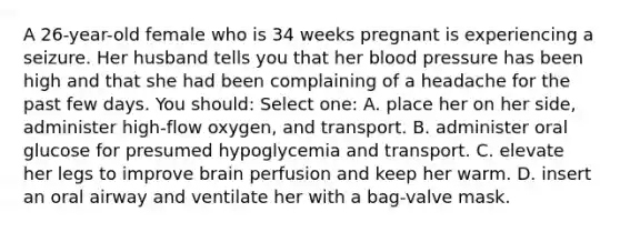 A 26-year-old female who is 34 weeks pregnant is experiencing a seizure. Her husband tells you that her blood pressure has been high and that she had been complaining of a headache for the past few days. You should: Select one: A. place her on her side, administer high-flow oxygen, and transport. B. administer oral glucose for presumed hypoglycemia and transport. C. elevate her legs to improve brain perfusion and keep her warm. D. insert an oral airway and ventilate her with a bag-valve mask.