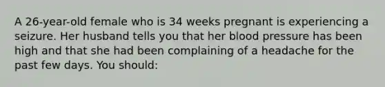 A 26-year-old female who is 34 weeks pregnant is experiencing a seizure. Her husband tells you that her blood pressure has been high and that she had been complaining of a headache for the past few days. You should: