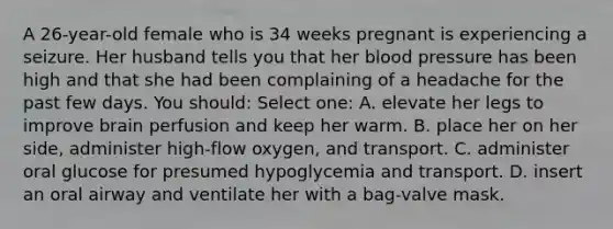 A 26-year-old female who is 34 weeks pregnant is experiencing a seizure. Her husband tells you that her blood pressure has been high and that she had been complaining of a headache for the past few days. You should: Select one: A. elevate her legs to improve brain perfusion and keep her warm. B. place her on her side, administer high-flow oxygen, and transport. C. administer oral glucose for presumed hypoglycemia and transport. D. insert an oral airway and ventilate her with a bag-valve mask.