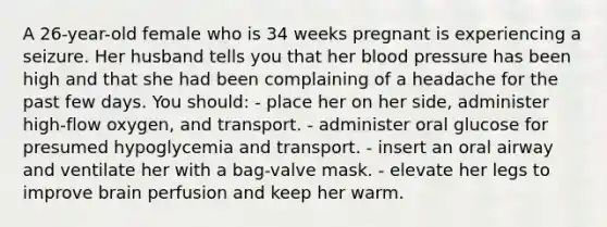 A 26-year-old female who is 34 weeks pregnant is experiencing a seizure. Her husband tells you that her blood pressure has been high and that she had been complaining of a headache for the past few days. You should: - place her on her side, administer high-flow oxygen, and transport. - administer oral glucose for presumed hypoglycemia and transport. - insert an oral airway and ventilate her with a bag-valve mask. - elevate her legs to improve brain perfusion and keep her warm.