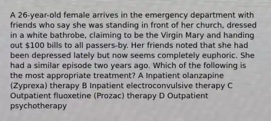 A 26-year-old female arrives in the emergency department with friends who say she was standing in front of her church, dressed in a white bathrobe, claiming to be the Virgin Mary and handing out 100 bills to all passers-by. Her friends noted that she had been depressed lately but now seems completely euphoric. She had a similar episode two years ago. Which of the following is the most appropriate treatment? A Inpatient olanzapine (Zyprexa) therapy B Inpatient electroconvulsive therapy C Outpatient fluoxetine (Prozac) therapy D Outpatient psychotherapy