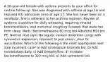 A 26-year-old female with asthma presents to your office for routine follow-up. She was diagnosed with asthma at age 16 and required ICU admission once at age 17. She has never been on a ventilator. She is adherent to her asthma regimen. Review of systems is positive for daily wheezing, requiring inhaled bronchodilators, and nocturnal coughing 3x/week that wake her from sleep. Meds: Beclomethasone 80 mcg bid Albuterol MDI prn PE: Normal vital signs No jugular venous distention Lungs with symmetric expansion, resonant to percussion, clear to auscultation Which of the following is the most appropriate next step in patient care? a) Add ipratropium bromide bid. b) Add montelukast daily. c) Add theophylline. d) Increase beclomethasone to 320 mcg bid. e) Add salmeterol bid.