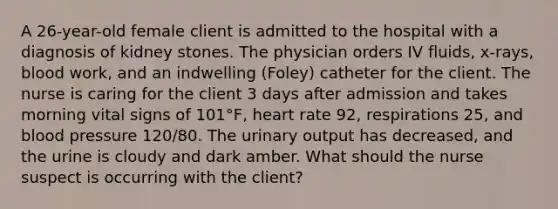 A 26-year-old female client is admitted to the hospital with a diagnosis of kidney stones. The physician orders IV fluids, x-rays, blood work, and an indwelling (Foley) catheter for the client. The nurse is caring for the client 3 days after admission and takes morning vital signs of 101°F, heart rate 92, respirations 25, and blood pressure 120/80. The urinary output has decreased, and the urine is cloudy and dark amber. What should the nurse suspect is occurring with the client?