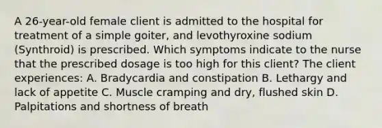 A 26-year-old female client is admitted to the hospital for treatment of a simple goiter, and levothyroxine sodium (Synthroid) is prescribed. Which symptoms indicate to the nurse that the prescribed dosage is too high for this client? The client experiences: A. Bradycardia and constipation B. Lethargy and lack of appetite C. Muscle cramping and dry, flushed skin D. Palpitations and shortness of breath