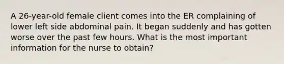 A 26-year-old female client comes into the ER complaining of lower left side abdominal pain. It began suddenly and has gotten worse over the past few hours. What is the most important information for the nurse to obtain?