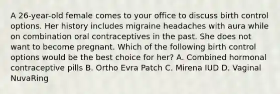 A 26-year-old female comes to your office to discuss birth control options. Her history includes migraine headaches with aura while on combination oral contraceptives in the past. She does not want to become pregnant. Which of the following birth control options would be the best choice for her? A. Combined hormonal contraceptive pills B. Ortho Evra Patch C. Mirena IUD D. Vaginal NuvaRing